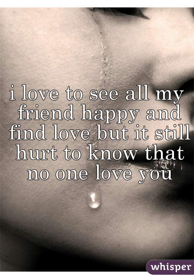 i love to see all my friend happy and find love but it still hurt to know that no one love you