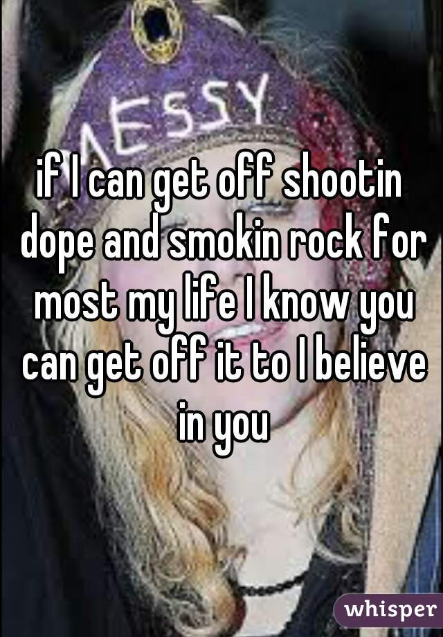 if I can get off shootin dope and smokin rock for most my life I know you can get off it to I believe in you