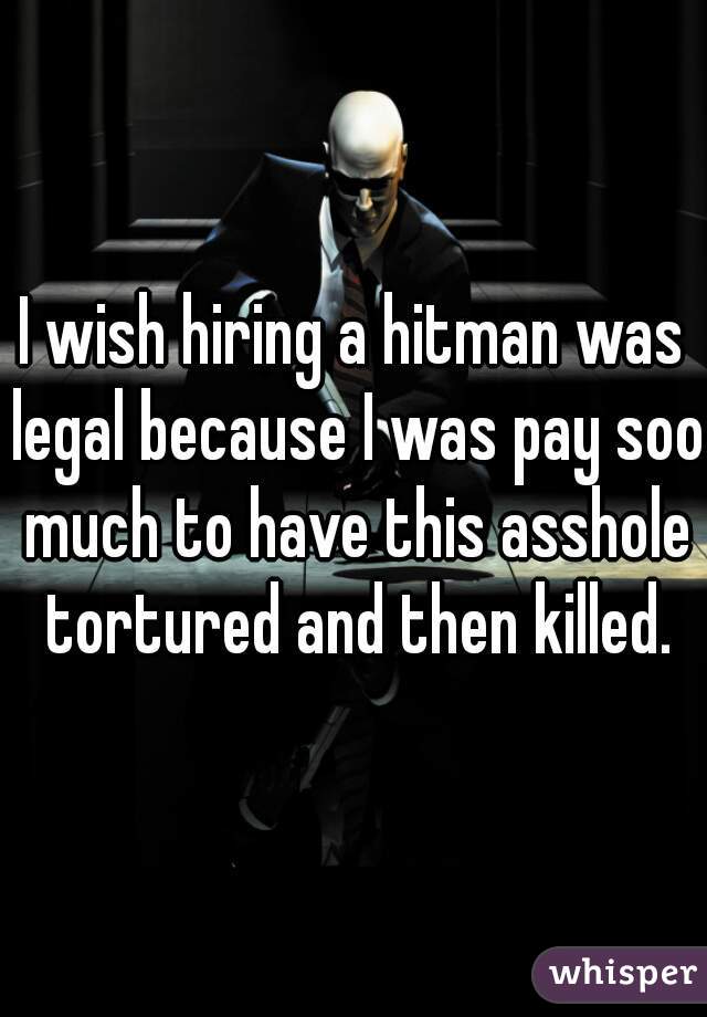 I wish hiring a hitman was legal because I was pay soo much to have this asshole tortured and then killed.