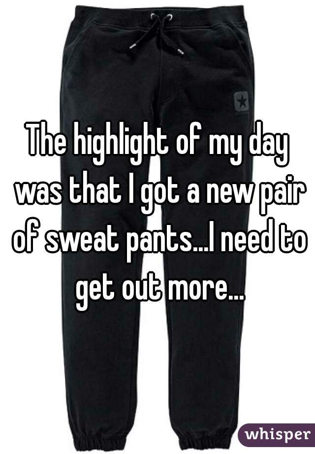 The highlight of my day was that I got a new pair of sweat pants...I need to get out more...