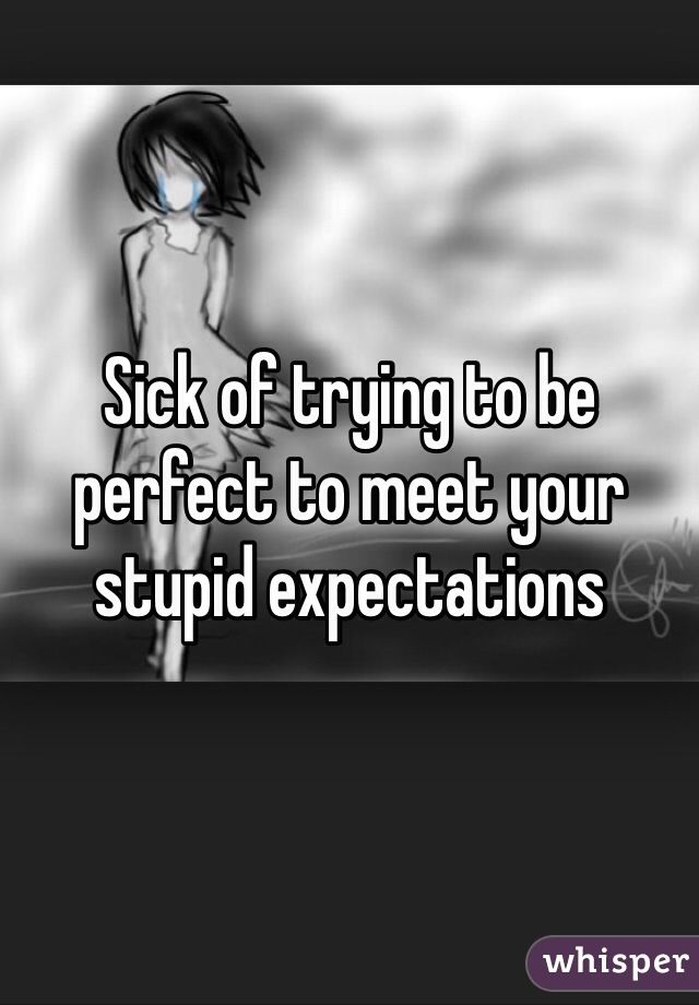 Sick of trying to be perfect to meet your stupid expectations 