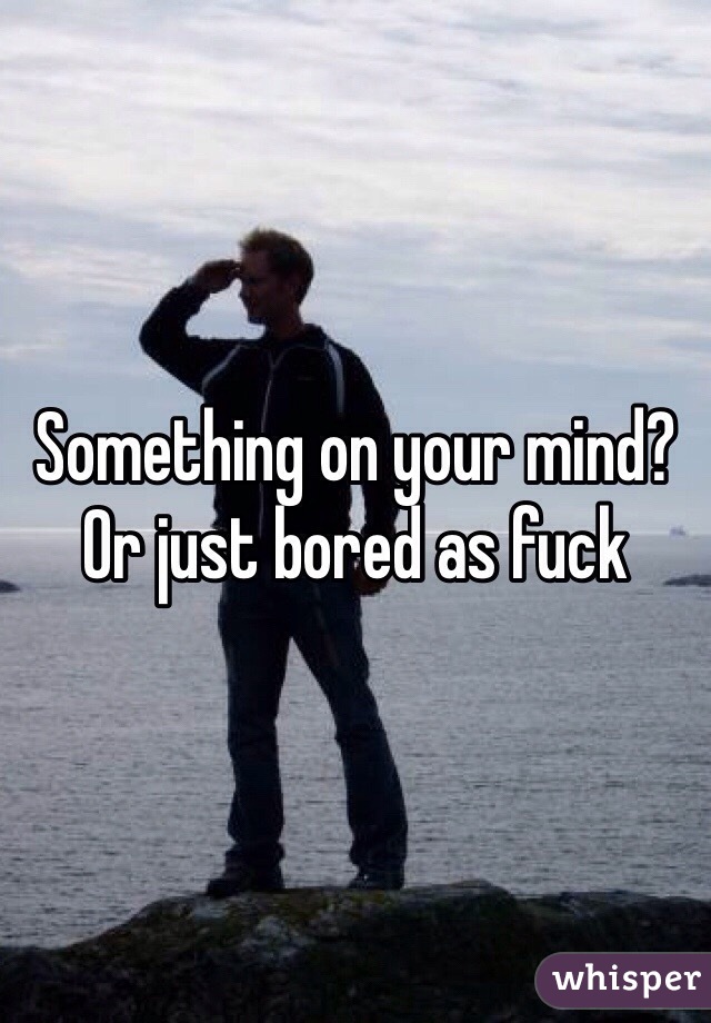 Something on your mind? Or just bored as fuck 