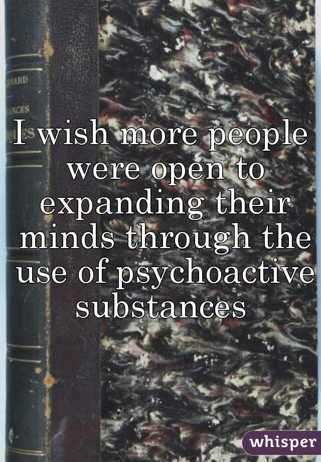 I wish more people were open to expanding their minds through the use of psychoactive substances 
