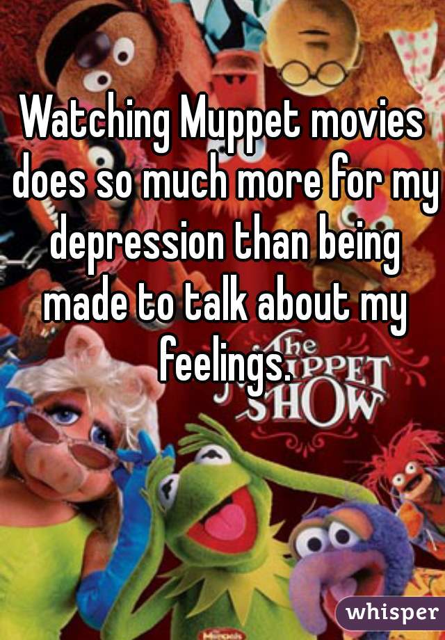 Watching Muppet movies does so much more for my depression than being made to talk about my feelings.
