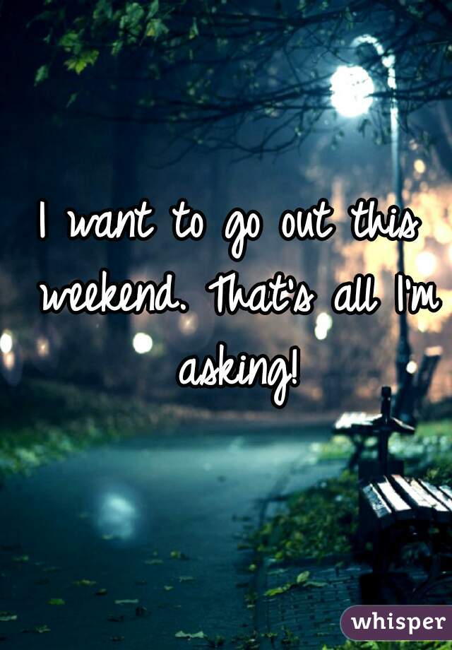 I want to go out this weekend. That's all I'm asking!