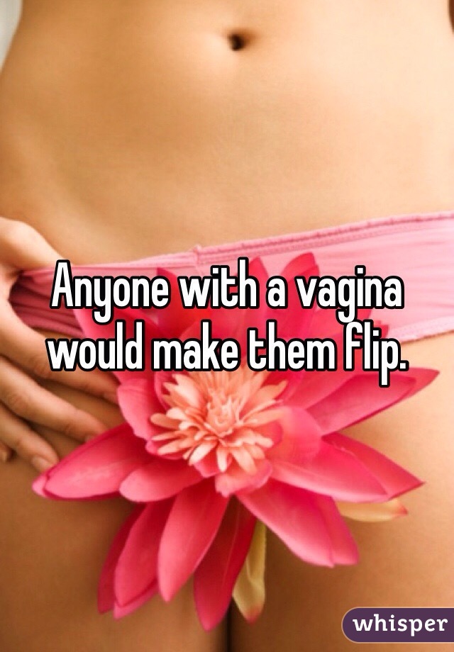 Anyone with a vagina would make them flip. 