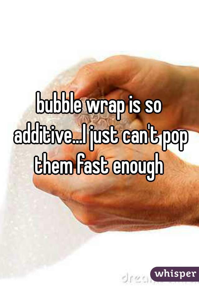 bubble wrap is so additive...I just can't pop them fast enough 