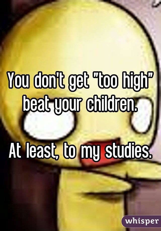 You don't get "too high" beat your children.

At least, to my studies.