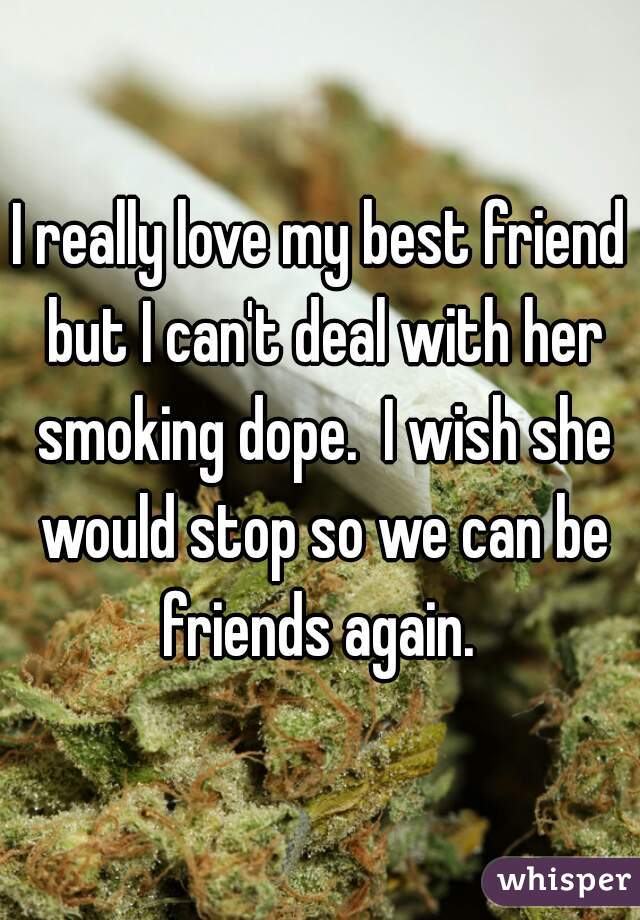 I really love my best friend but I can't deal with her smoking dope.  I wish she would stop so we can be friends again. 