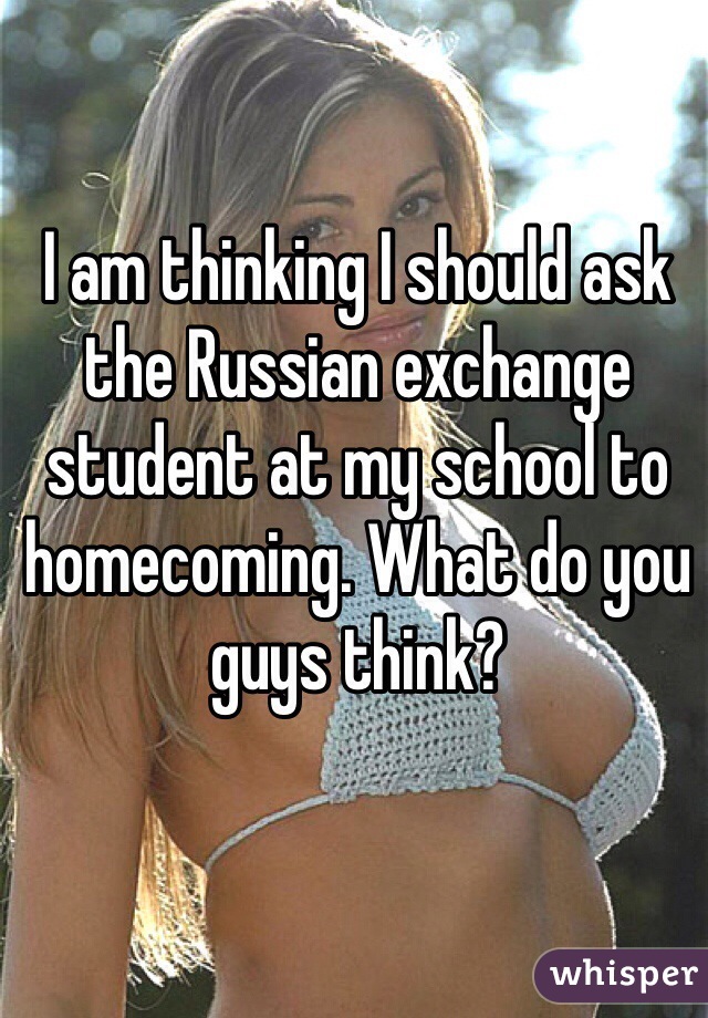 I am thinking I should ask the Russian exchange student at my school to homecoming. What do you guys think?