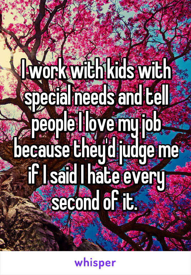 I work with kids with special needs and tell people I love my job because they'd judge me if I said I hate every second of it. 