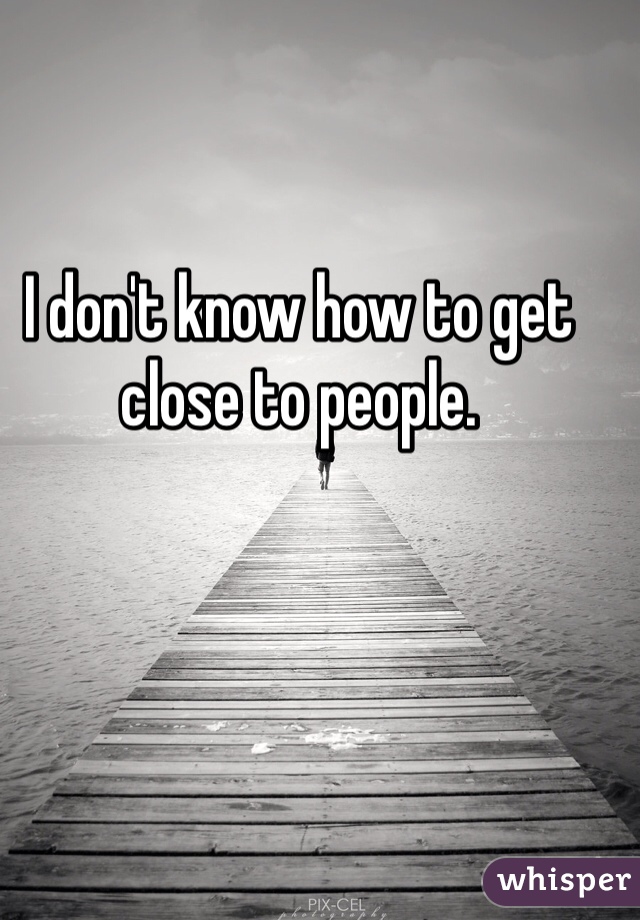 I don't know how to get close to people. 