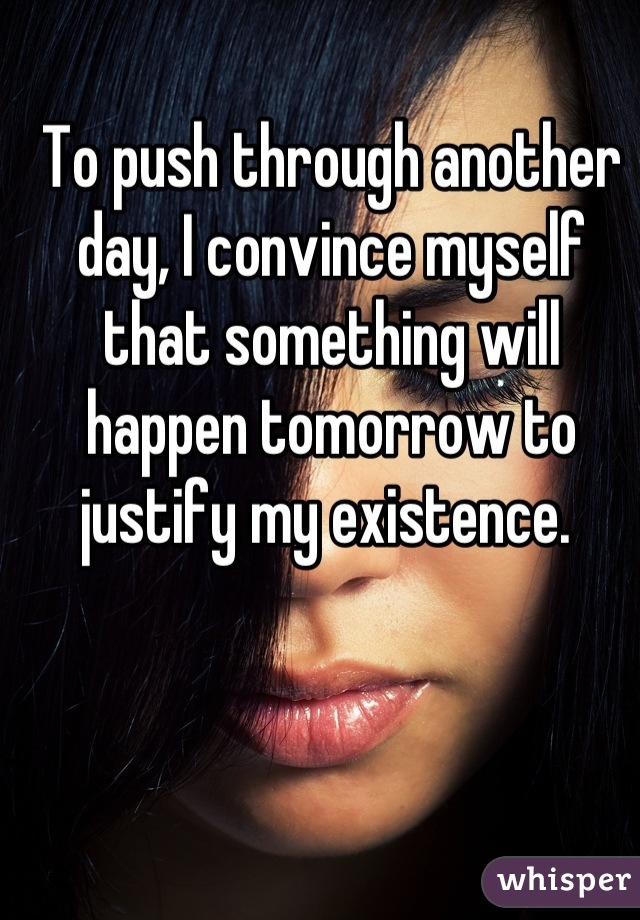 To push through another day, I convince myself that something will happen tomorrow to justify my existence. 