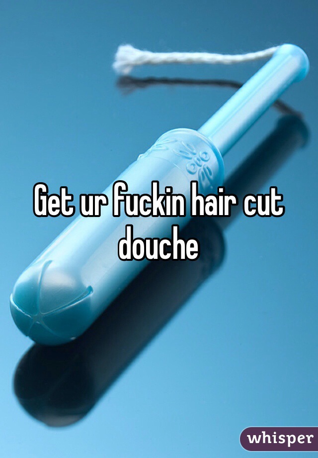 Get ur fuckin hair cut douche