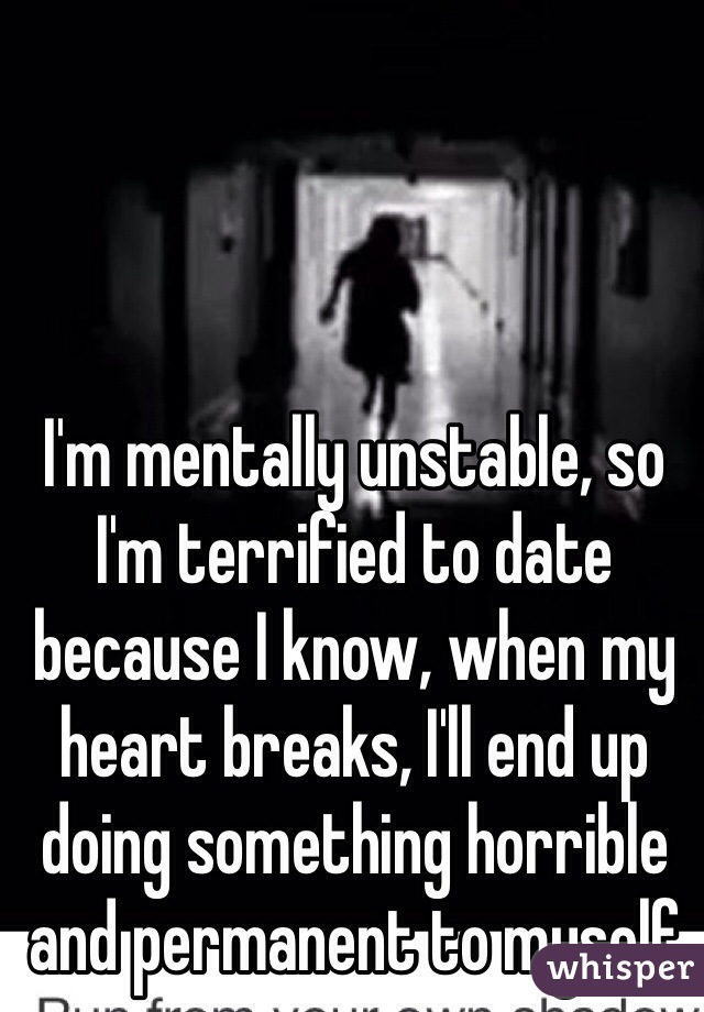 I'm mentally unstable, so I'm terrified to date because I know, when my heart breaks, I'll end up doing something horrible and permanent to myself