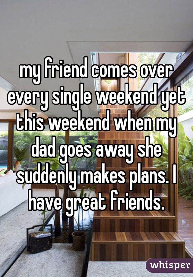 my friend comes over every single weekend yet this weekend when my dad goes away she suddenly makes plans. I have great friends. 