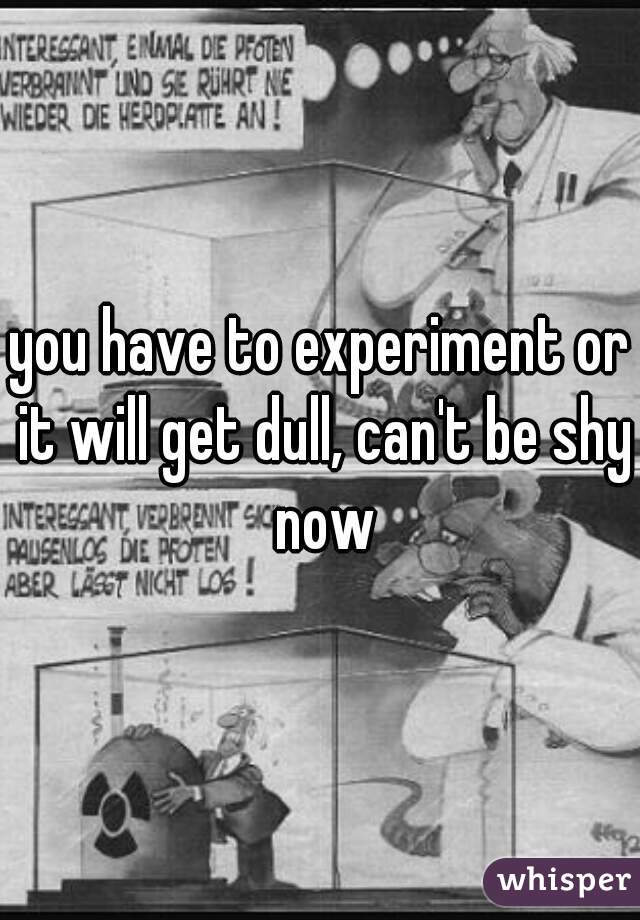 you have to experiment or it will get dull, can't be shy now