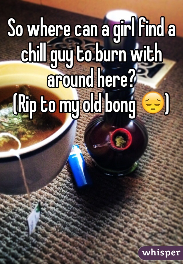 So where can a girl find a chill guy to burn with around here?
(Rip to my old bong 😔)