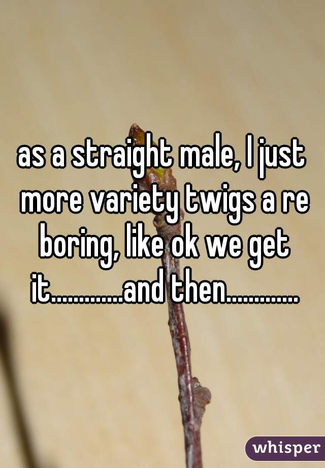as a straight male, I just more variety twigs a re boring, like ok we get it.............and then.............