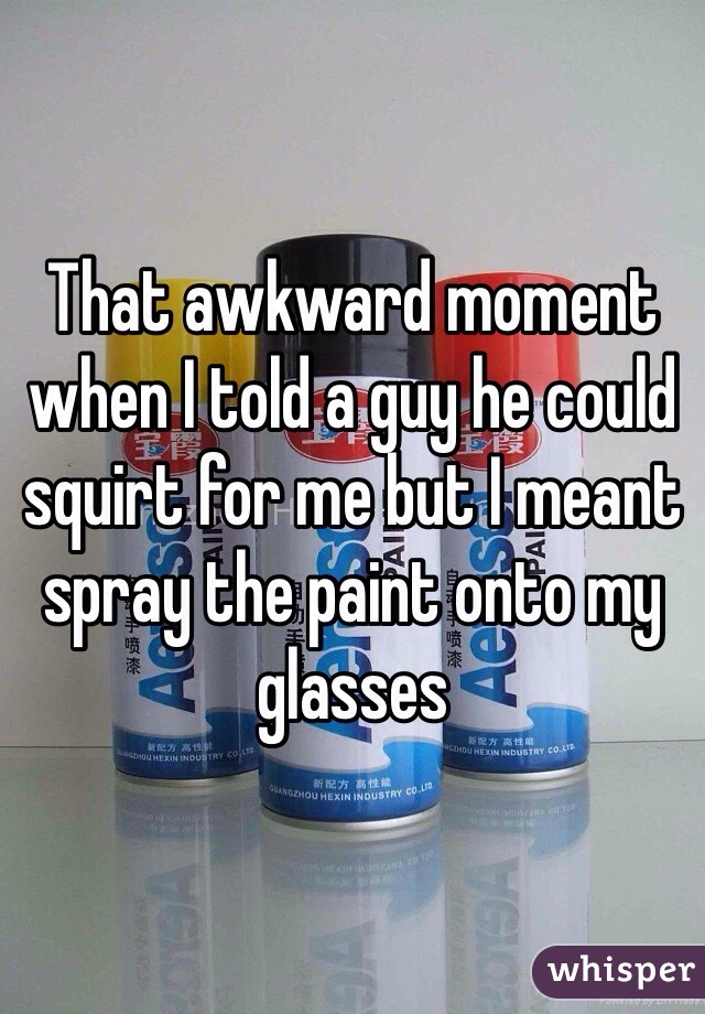 That awkward moment when I told a guy he could squirt for me but I meant spray the paint onto my glasses 