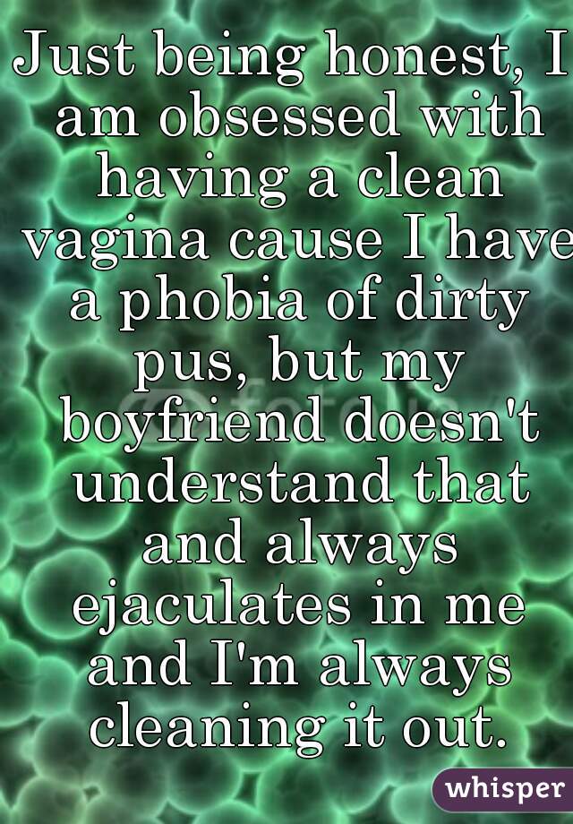 Just being honest, I am obsessed with having a clean vagina cause I have a phobia of dirty pus, but my boyfriend doesn't understand that and always ejaculates in me and I'm always cleaning it out.