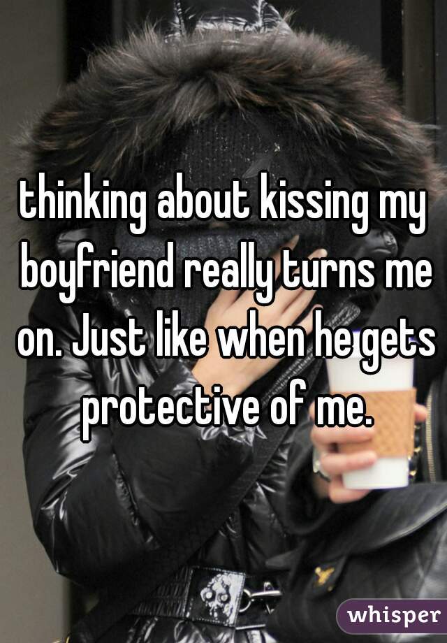 thinking about kissing my boyfriend really turns me on. Just like when he gets protective of me.