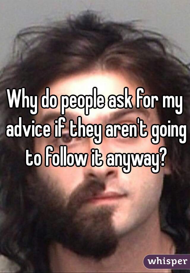 Why do people ask for my advice if they aren't going to follow it anyway?