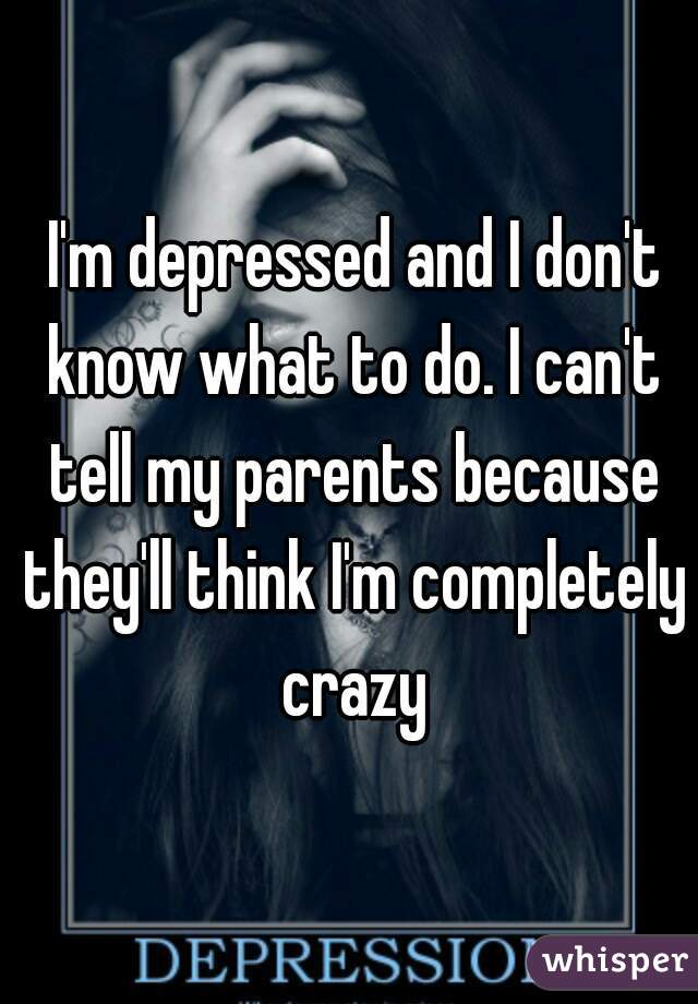  I'm depressed and I don't know what to do. I can't tell my parents because they'll think I'm completely crazy