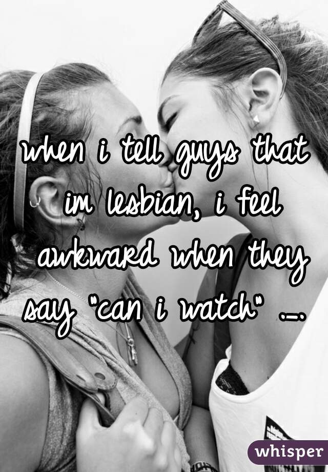 when i tell guys that im lesbian, i feel awkward when they say "can i watch" ._. 