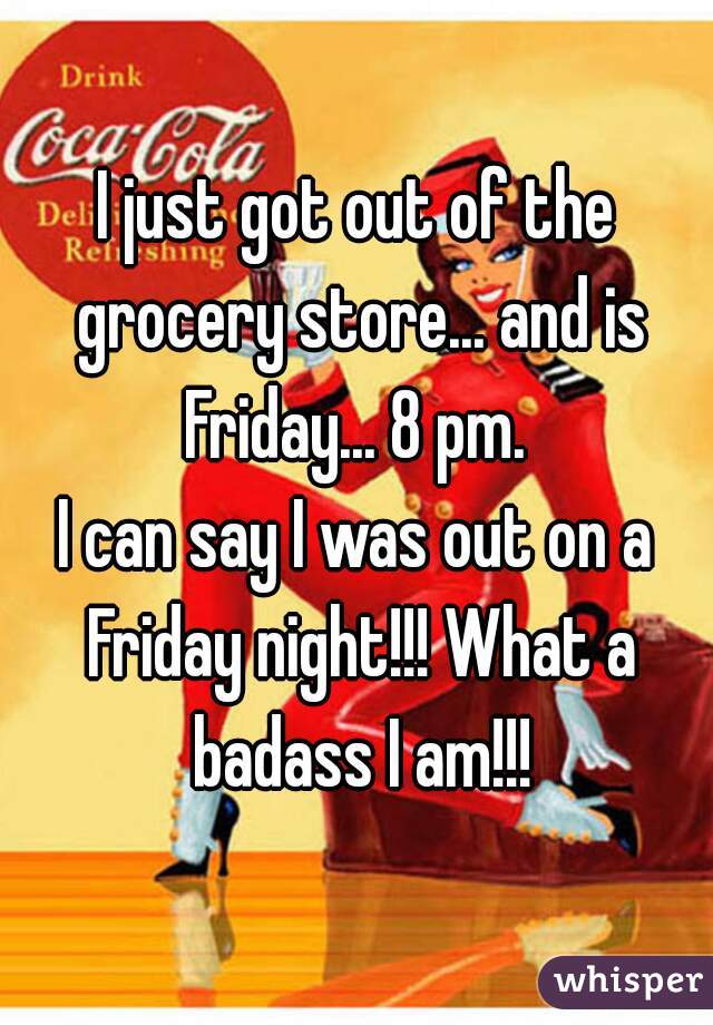 I just got out of the grocery store... and is Friday... 8 pm. 
I can say I was out on a Friday night!!! What a badass I am!!!
