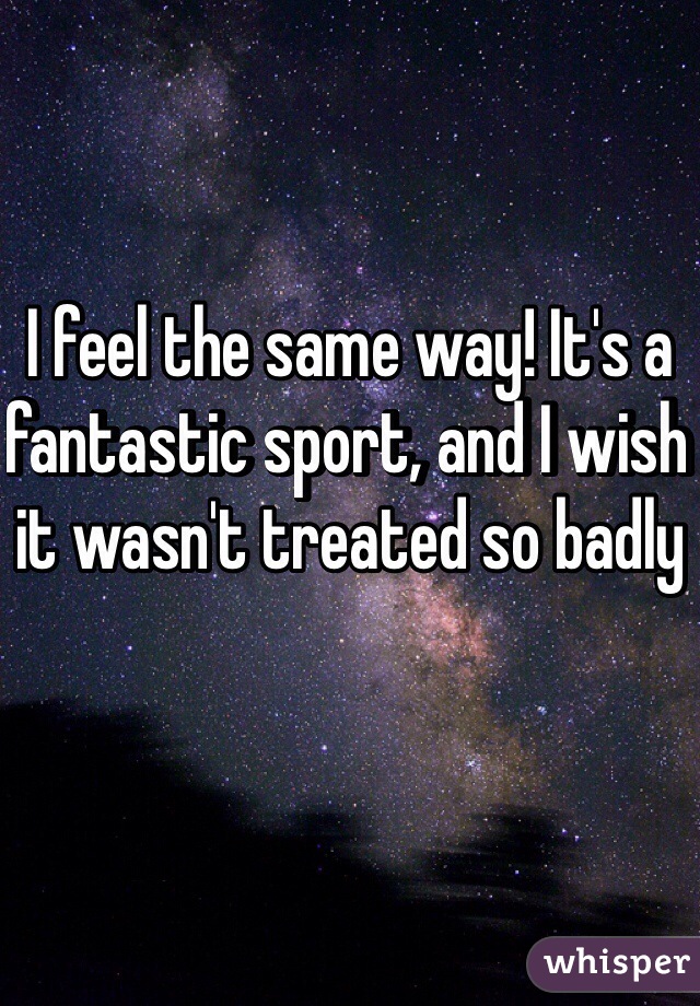 I feel the same way! It's a fantastic sport, and I wish it wasn't treated so badly