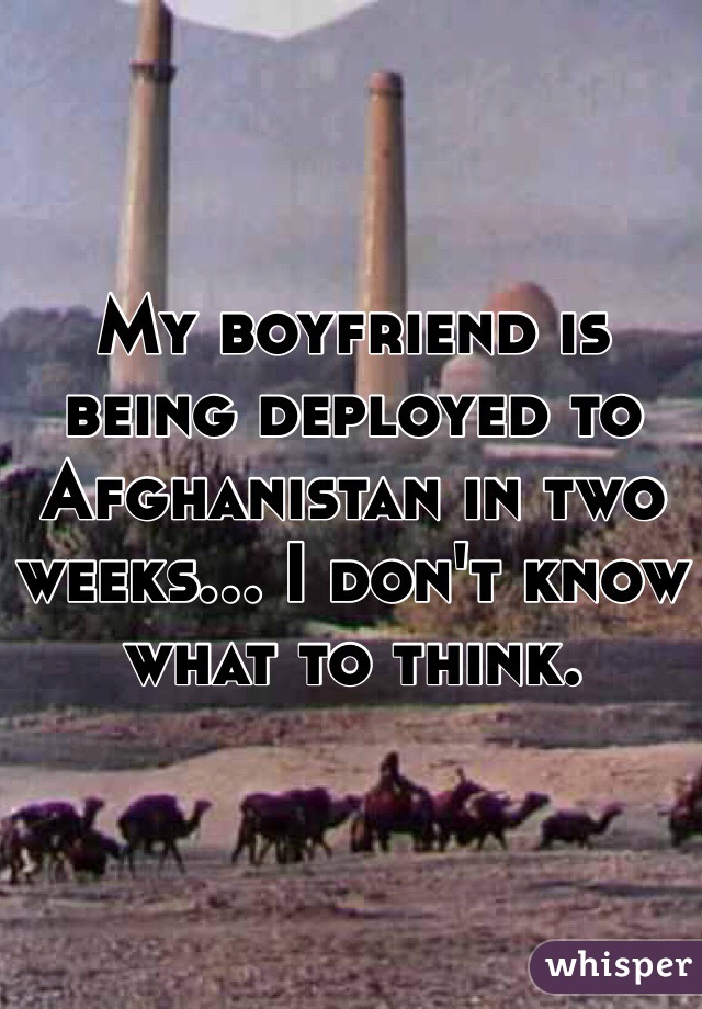 My boyfriend is being deployed to Afghanistan in two weeks... I don't know what to think. 