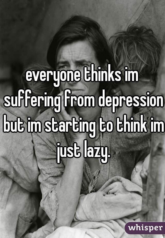 everyone thinks im suffering from depression but im starting to think im just lazy.