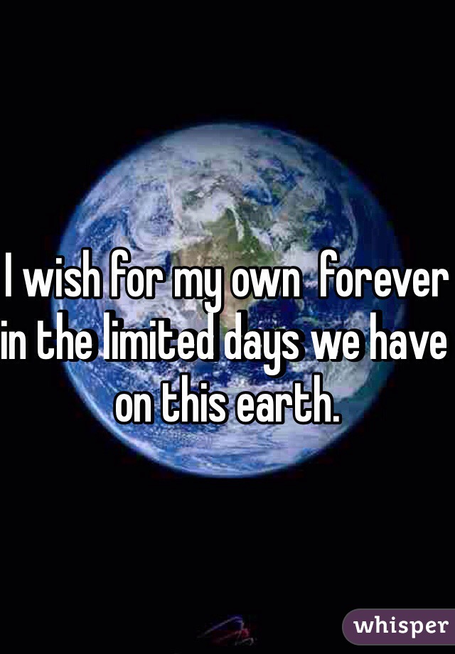 I wish for my own  forever in the limited days we have on this earth. 