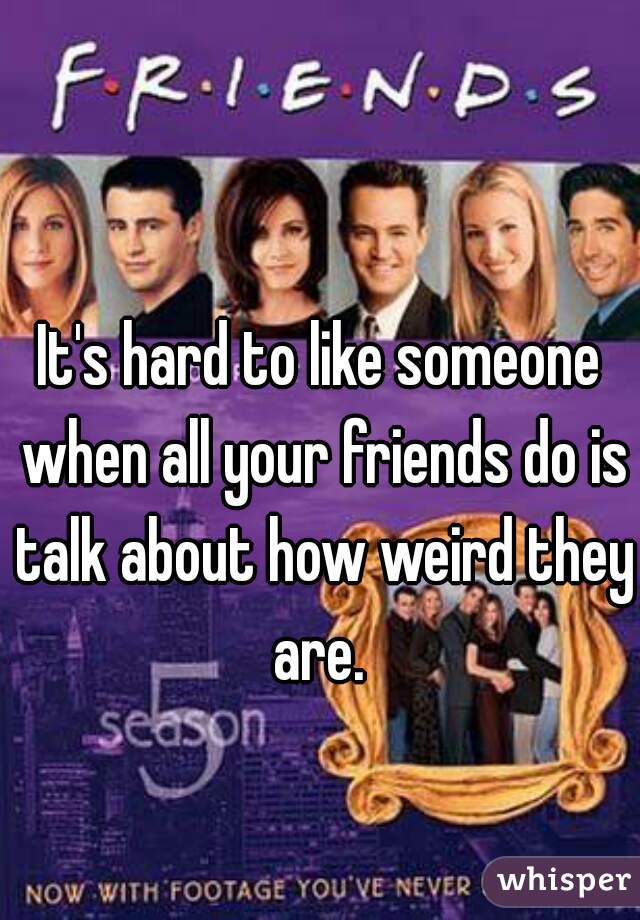 It's hard to like someone when all your friends do is talk about how weird they are. 