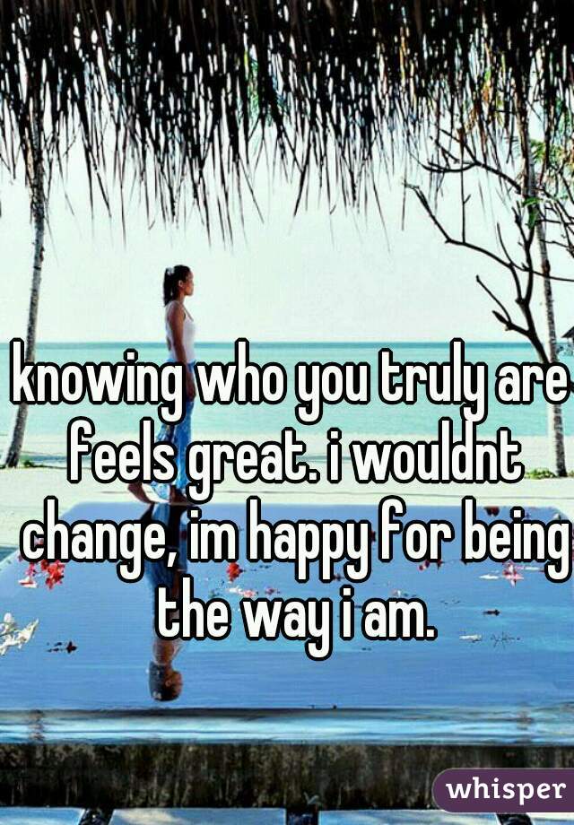 knowing who you truly are feels great. i wouldnt change, im happy for being the way i am.