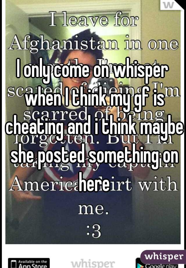 I only come on whisper when I think my gf is cheating and i think maybe she posted something on here