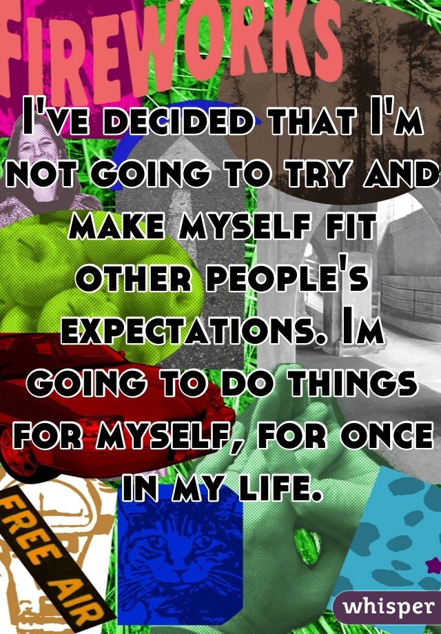 I've decided that I'm not going to try and make myself fit other people's expectations. Im going to do things for myself, for once in my life.