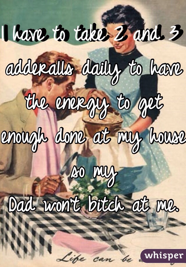 I have to take 2 and 3 adderalls daily to have the energy to get enough done at my house so my
Dad won't bitch at me. 