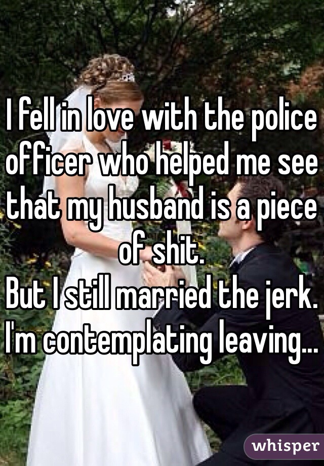 I fell in love with the police officer who helped me see that my husband is a piece of shit. 
But I still married the jerk. I'm contemplating leaving... 