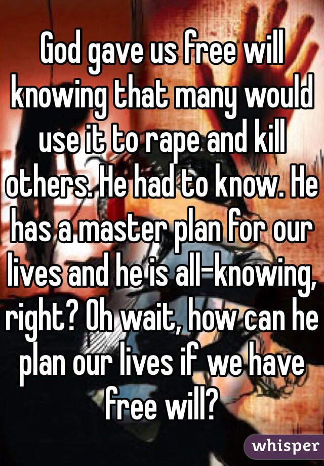 God gave us free will knowing that many would use it to rape and kill others. He had to know. He has a master plan for our lives and he is all-knowing, right? Oh wait, how can he plan our lives if we have free will? 