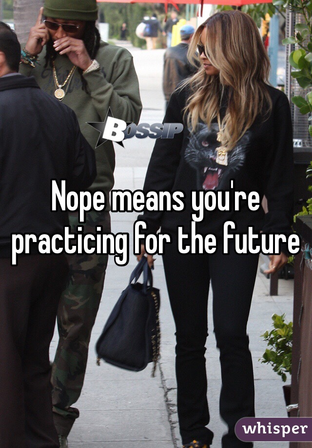 Nope means you're practicing for the future 