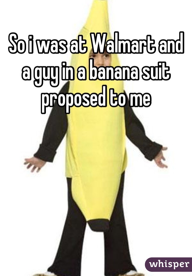 So i was at Walmart and a guy in a banana suit proposed to me