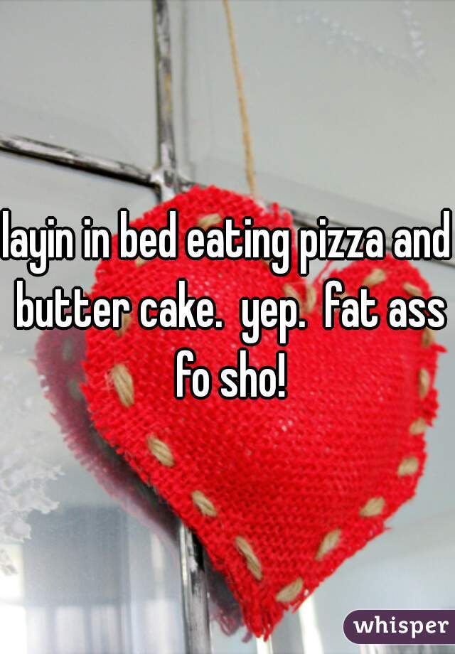 layin in bed eating pizza and butter cake.  yep.  fat ass fo sho!
