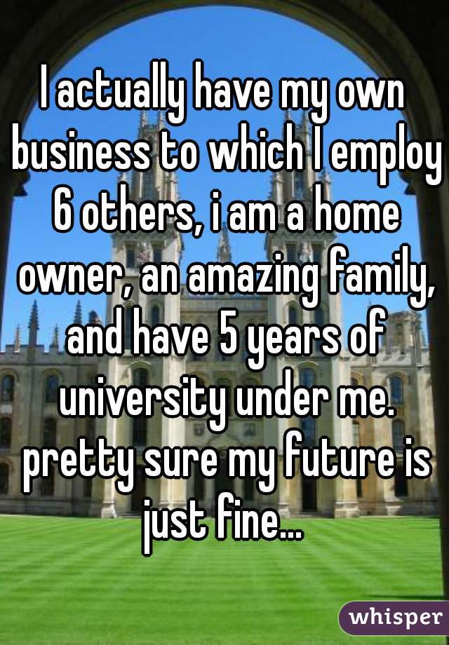 I actually have my own business to which I employ 6 others, i am a home owner, an amazing family, and have 5 years of university under me. pretty sure my future is just fine... 