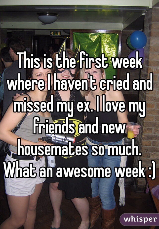 This is the first week where I haven't cried and missed my ex. I love my friends and new housemates so much. What an awesome week :) 