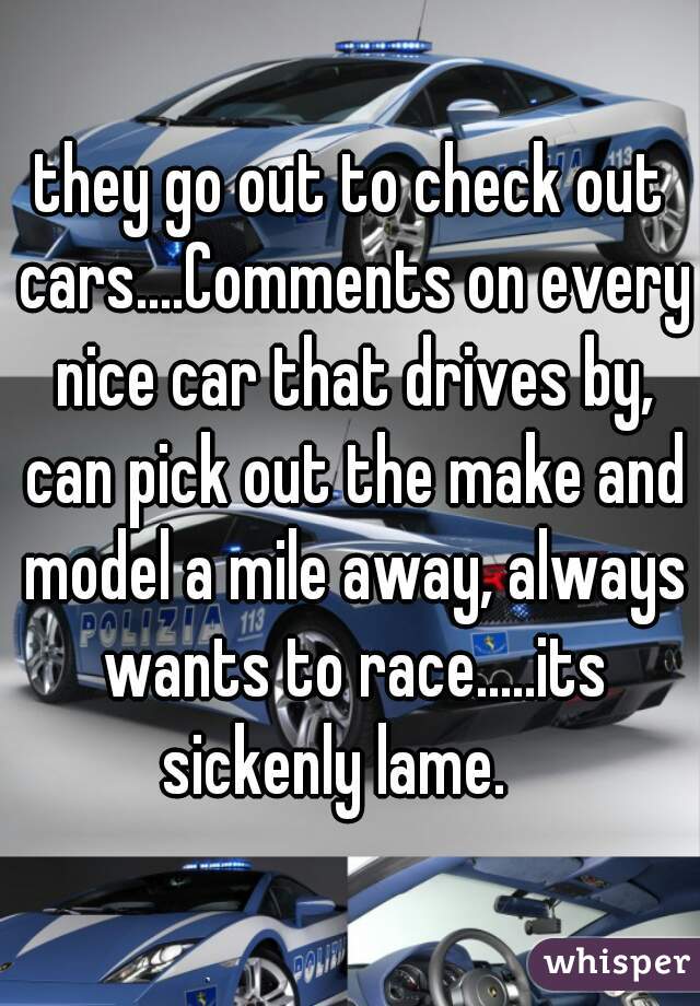 they go out to check out cars....Comments on every nice car that drives by, can pick out the make and model a mile away, always wants to race.....its sickenly lame.   