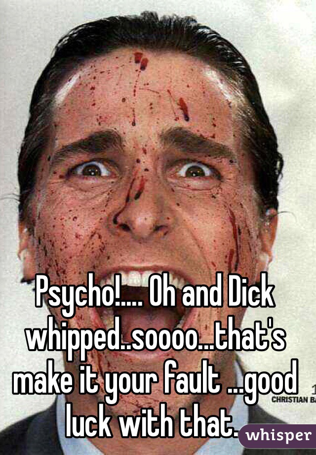 Psycho!.... Oh and Dick whipped..soooo...that's make it your fault ...good luck with that..