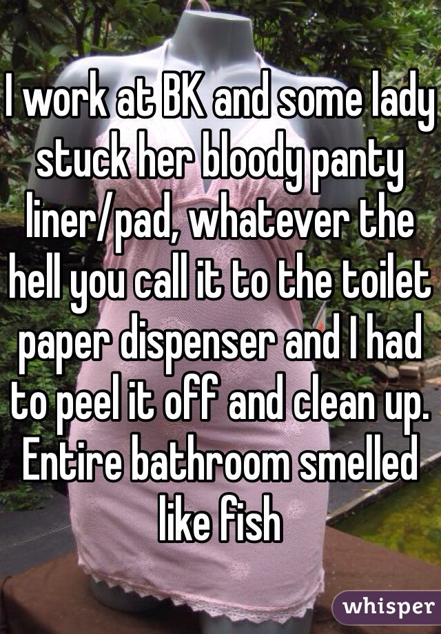 I work at BK and some lady stuck her bloody panty liner/pad, whatever the hell you call it to the toilet paper dispenser and I had to peel it off and clean up. Entire bathroom smelled like fish 