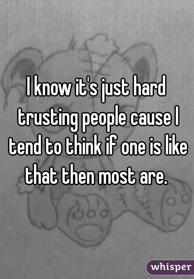 I know it's just hard trusting people cause I tend to think if one is like that then most are. 